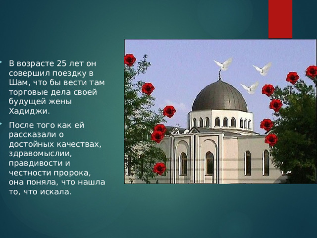 В возрасте 25 лет он совершил поездку в Шам, что бы вести там торговые дела своей будущей жены Хадиджи. После того как ей рассказали о достойных качествах, здравомыслии, правдивости и честности пророка, она поняла, что нашла то, что искала. 