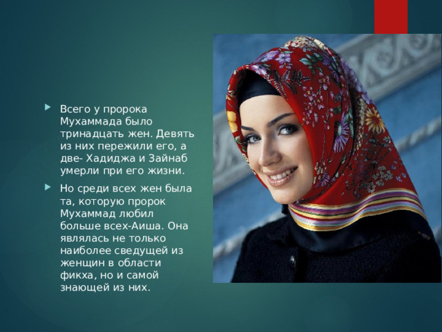 Всего у пророка Мухаммада было тринадцать жен. Девять из них пережили его, а две- Хадиджа и Зайнаб умерли при его жизни. Но среди всех жен была та, которую пророк Мухаммад любил больше всех-Аиша. Она являлась не только наиболее сведущей из женщин в области фикха, но и самой знающей из них. 
