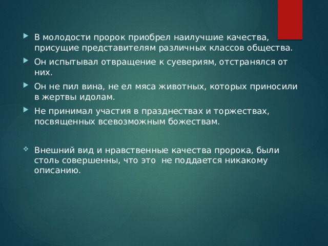 В молодости пророк приобрел наилучшие качества, присущие представителям различных классов общества. Он испытывал отвращение к суевериям, отстранялся от них. Он не пил вина, не ел мяса животных, которых приносили в жертвы идолам. Не принимал участия в празднествах и торжествах, посвященных всевозможным божествам. Внешний вид и нравственные качества пророка, были столь совершенны, что это не поддается никакому описанию. 