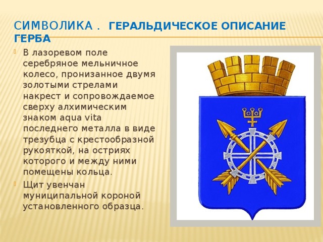 Символика .    Геральдическое описание Герба В лазоревом поле серебряное мельничное колесо, пронизанное двумя золотыми стрелами накрест и сопровождаемое сверху алхимическим знаком aqua vita последнего металла в виде трезубца с крестообразной рукояткой, на остриях которого и между ними помещены кольца. Щит увенчан муниципальной короной установленного образца. 