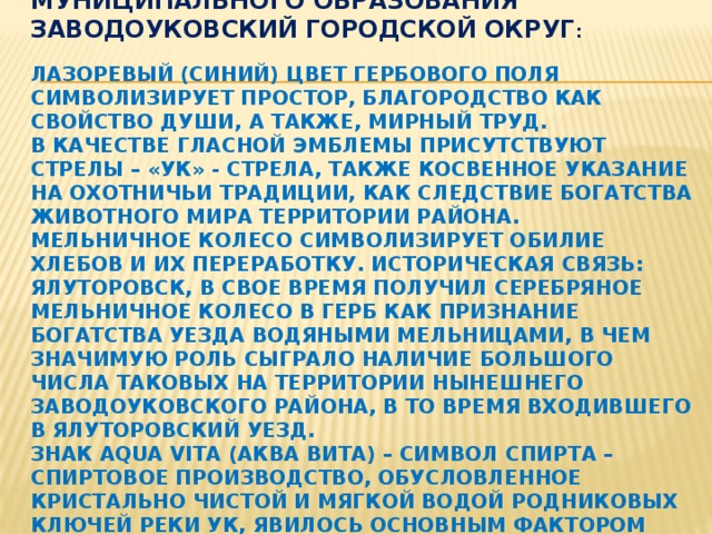 Обоснование символики Герба муниципального образования Заводоуковский городской округ :      Лазоревый (синий) цвет гербового поля символизирует простор, благородство как свойство души, а также, мирный труд.  В качестве гласной эмблемы присутствуют стрелы – «УК» - стрела, также косвенное указание на охотничьи традиции, как следствие богатства животного мира территории района.  Мельничное колесо символизирует обилие хлебов и их переработку. Историческая связь: Ялуторовск, в свое время получил серебряное мельничное колесо в герб как признание богатства уезда водяными мельницами, в чем значимую роль сыграло наличие большого числа таковых на территории нынешнего Заводоуковского района, в то время входившего в Ялуторовский уезд.  Знак aqua vita (аква вита) – символ спирта – спиртовое производство, обусловленное кристально чистой и мягкой водой родниковых ключей реки Ук, явилось основным фактором развития села Уковского в город Заводоуковск . 