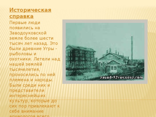Историческая справка Первые люди появились на Заводоуковской земле более шести тысяч лет назад. Это были древние Угры - рыболовы и охотники. Летели над нашей землёй тысячелетия, проносились по ней племена и народы. Были среди них и представители интереснейших культур, которые до сих пор привлекают к себе внимание археологов всего мира.      