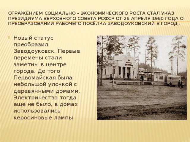 Отражением социально – экономического роста стал Указ Президиума Верховного Совета РСФСР от 26 апреля 1960 года о преобразовании рабочего посёлка Заводоуковский в город  . Новый статус преобразил Заводоуковск. Первые перемены стали заметны в центре города. До того Первомайская была небольшой улочкой с деревянными домами. Электричества тогда еще не было, в домах использовались керосиновые лампы 