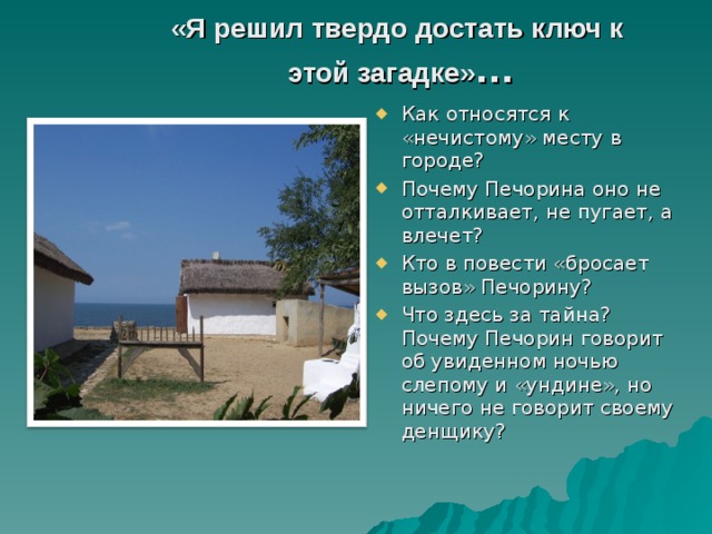 «Я решил твердо достать ключ к  этой загадке» … Как относятся к «нечистому» месту в городе? Почему Печорина оно не отталкивает, не пугает, а влечет? Кто в повести «бросает вызов» Печорину? Что здесь за тайна? Почему Печорин говорит об увиденном ночью слепому и «ундине», но ничего не говорит своему денщику?  