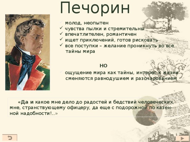 Печорин  молод, неопытен  чувства пылки и стремительны  впечатлителен, романтичен  ищет приключений, готов рисковать  все поступки – желание проникнуть во все  тайны мира НО  ощущение мира как тайны, интерес к жизни  сменяются равнодушием и разочарованием  «Да и какое мне дело до радостей и бедствий человеческих, мне, странствующему офицеру, да еще с подорожной по казен- ной надобности!..»  