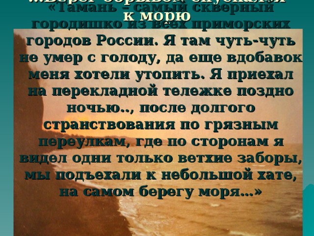 … Берег обрывом спускался к морю «Тамань – самый скверный городишко из всех приморских городов России. Я там чуть-чуть не умер с голоду, да еще вдобавок меня хотели утопить. Я приехал на перекладной тележке поздно ночью.., после долгого странствования по грязным переулкам, где по сторонам я видел одни только ветхие заборы, мы подъехали к небольшой хате, на самом берегу моря…»    М.Ю.Лермонтов «Тамань»  