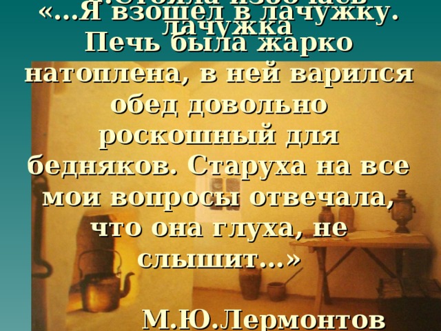 … Стояла избочась лачужка «…Я взошел в лачужку. Печь была жарко натоплена, в ней варился обед довольно роскошный для бедняков. Старуха на все мои вопросы отвечала, что она глуха, не слышит…»   М.Ю.Лермонтов «Тамань»  