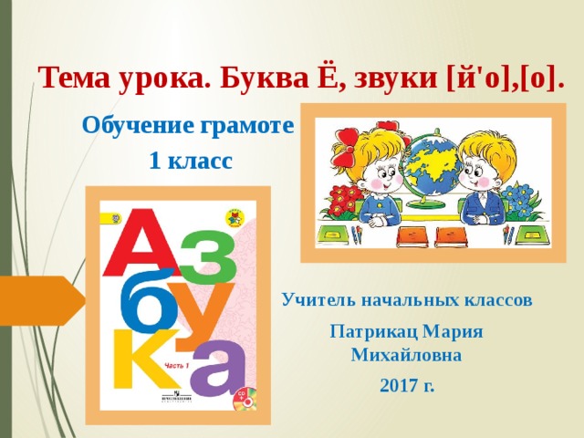 Тема урока. Буква Ё, звуки [й'о],[о]. Обучение грамоте  1 класс Учитель начальных классов Патрикац Мария Михайловна 2017 г. 