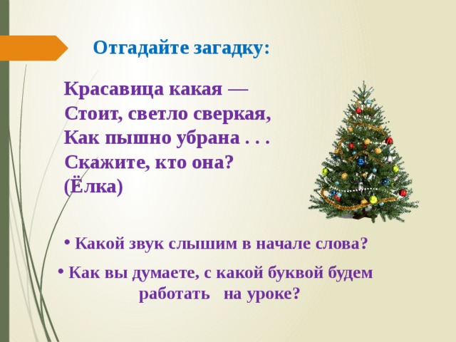 Отгадайте загадку: Красавица какая — Стоит, светло сверкая, Как пышно убрана . . . Скажите, кто она? (Ёлка)  Какой звук слышим в начале слова?  Как вы думаете, с какой буквой будем  работать на уроке? 