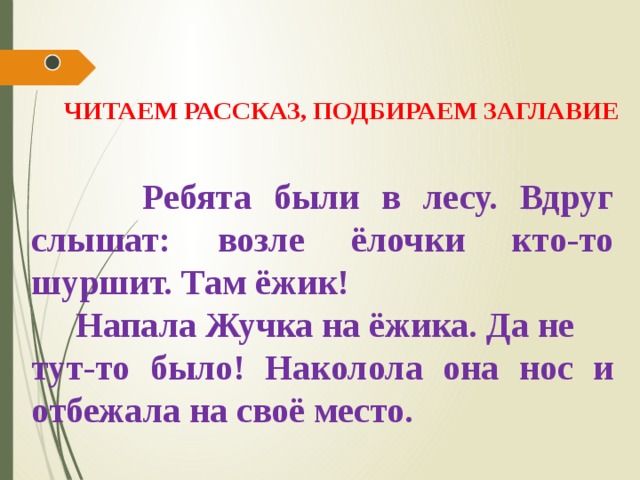ЧИТАЕМ РАССКАЗ, ПОДБИРАЕМ ЗАГЛАВИЕ  Ребята были в лесу. Вдруг слышат: возле ёлочки кто-то шуршит. Там ёжик!  Напала Жучка на ёжика. Да не тут-то было! Наколола она нос и отбежала на своё место. 