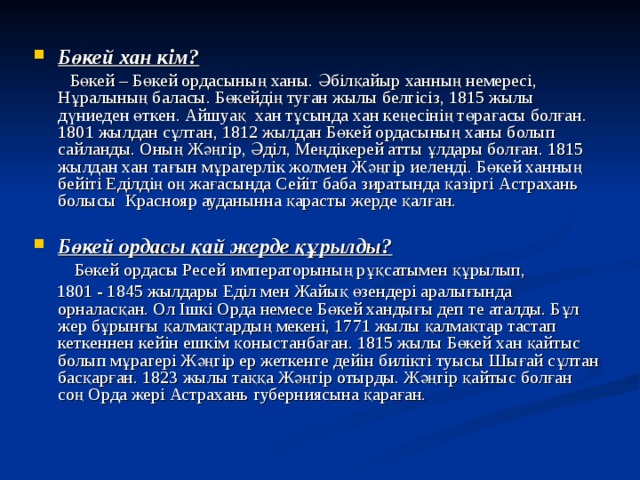  Бөкей хан кім?  Бөкей – Бөкей ордасының ханы. Әбілқайыр ханның немересі, Нұралының баласы. Бөкейдің туған жылы белгісіз, 1815 жылы дүниеден өткен. Айшуақ хан тұсында хан кеңесінің төрағасы болған. 1801 жылдан сұлтан, 1812 жылдан Бөкей ордасының ханы болып сайланды. Оның Жәңгір, Әділ, Меңдікерей атты ұлдары болған. 1815 жылдан хан тағын мұрагерлік жолмен Жәңгір иеленді. Бөкей ханның бейіті Еділдің оң жағасында Сейіт баба зиратында қазіргі Астрахань болысы Краснояр ауданынна қарасты жерде қалған. Бөкей ордасы қай жерде құрылды?  Бөкей ордасы Ресей императорының рұқсатымен құрылып,  1801 - 1845 жылдары Еділ мен Жайық өзендері аралығында орналасқан. Ол Ішкі Орда немесе Бөкей хандығы деп те аталды. Бұл жер бұрынғы қалмақтардың мекені, 1771 жылы қалмақтар тастап кеткеннен кейін ешкім қоныстанбаған. 1815 жылы Бөкей хан қайтыс болып мұрагері Жәңгір ер жеткенге дейін билікті туысы Шығай сұлтан басқарған. 1823 жылы таққа Жәңгір отырды. Жәңгір қайтыс болған соң Орда жері Астрахань губерниясына қараған. 