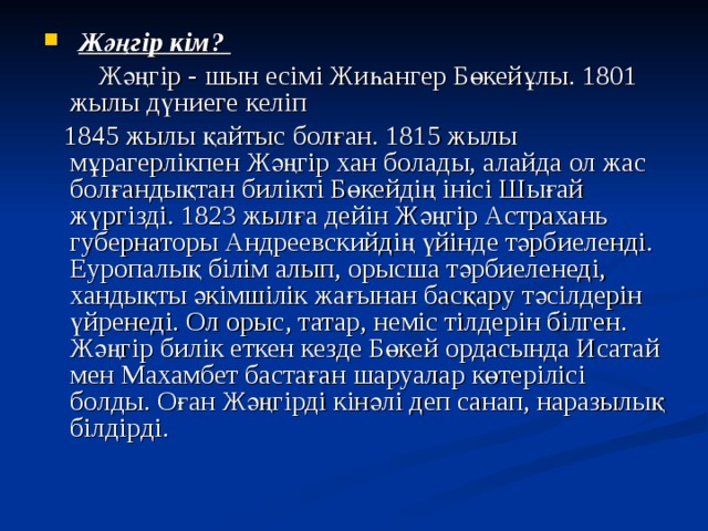  Жәңгір кім?  Жәңгір - шын есімі Жиһангер Бөкейұлы. 1801 жылы дүниеге келіп  1845 жылы қайтыс болған. 1815 жылы мұрагерлікпен Жәңгір хан болады, алайда ол жас болғандықтан билікті Бөкейдің інісі Шығай жүргізді. 1823 жылға дейін Жәңгір Астрахань губернаторы Андреевскийдің үйінде тәрбиеленді. Еуропалық білім алып, орысша тәрбиеленеді, хандықты әкімшілік жағынан басқару тәсілдерін үйренеді. Ол орыс, татар, неміс тілдерін білген. Жәңгір билік еткен кезде Бөкей ордасында Исатай мен Махамбет бастаған шаруалар көтерілісі болды. Оған Жәңгірді кінәлі деп санап, наразылық білдірді. 