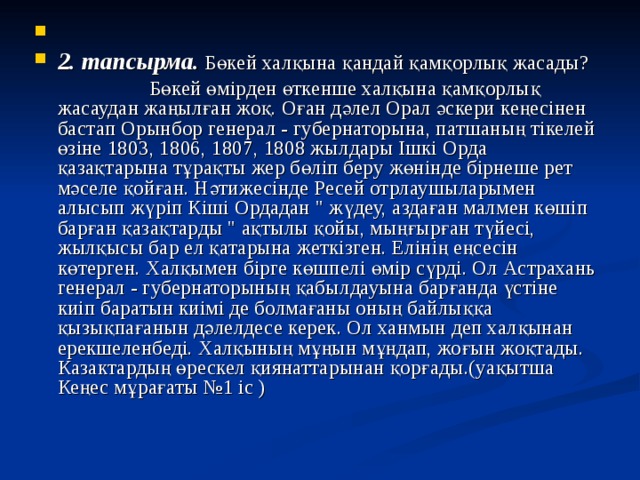  2. тапсырма.  Бөкей халқына қандай қамқорлық жасады?  Бөкей өмірден өткенше халқына қамқорлық жасаудан жаңылған жоқ. Оған дәлел Орал әскери кеңесінен бастап Орынбор генерал - губернаторына, патшаның тікелей өзіне 1803, 1806, 1807, 1808 жылдары Ішкі Орда қазақтарына тұрақты жер бөліп беру жөнінде бірнеше рет мәселе қойған. Нәтижесінде Ресей отрлаушыларымен алысып жүріп Кіші Ордадан 