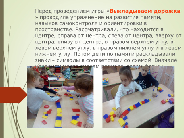 Перед проведением игры « Выкладываем дорожки » проводила упражнение на развитие памяти, навыков самоконтроля и ориентировки в пространстве. Рассматривали, что находится в центре, справа от центра, слева от центра, вверху от центра, внизу от центра, в правом верхнем углу, в левом верхнем углу, в правом нижнем углу и в левом нижнем углу. Потом дети по памяти раскладывали знаки – символы в соответствии со схемой. Вначале находили место знакам размера, затем формы, цвета. 
