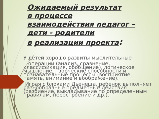 Ожидаемый результат в   процессе взаимодействия педагог – дети - родители в   реализации проекта : У детей хорошо развиты мыслительные  операции (анализ, сравнение, классификация, обобщение), логическое мышление, творческие способности и познавательные процессы (восприятие, память, внимание и воображение).  Играя с блоками Дьенеша, ребенок выполняет разнообразные предметные действия (разбиение, выкладывание по определенным правилам, перестроение и др.). 