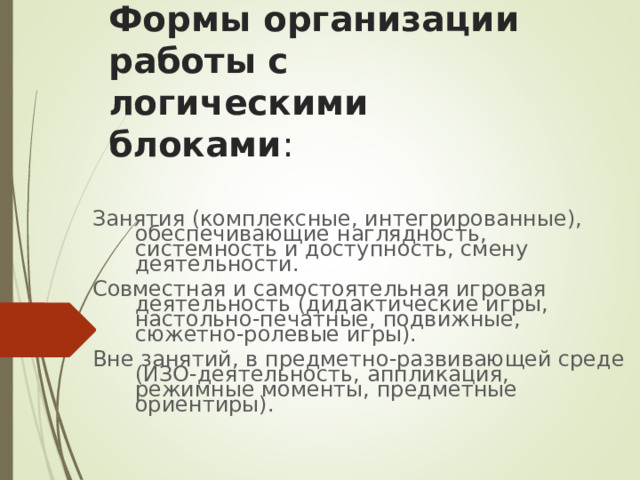 Формы организации работы с логическими блоками : Занятия (комплексные, интегрированные), обеспечивающие наглядность, системность и доступность, смену деятельности. Совместная и самостоятельная игровая деятельность (дидактические игры, настольно-печатные, подвижные, сюжетно-ролевые игры). Вне занятий, в предметно-развивающей среде (ИЗО-деятельность, аппликация, режимные моменты, предметные ориентиры). 