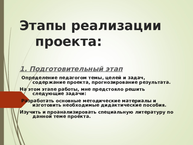 Этапы реализации проекта: 1. Подготовительный этап   Определение педагогом темы, целей и задач, содержание проекта, прогнозирование результата. На этом этапе работы, мне предстояло решить следующие задачи:  Разработать основные методические материалы и изготовить необходимые дидактические пособия. Изучить и проанализировать специальную литературу по данной теме проекта.  