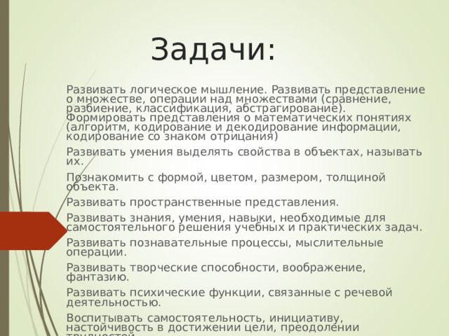  Задачи: Развивать логическое мышление. Развивать представление о множестве, операции над множествами (сравнение, разбиение, классификация, абстрагирование). Формировать представления о математических понятиях (алгоритм, кодирование и декодирование информации, кодирование со знаком отрицания) Развивать умения выделять свойства в объектах, называть их. Познакомить с формой, цветом, размером, толщиной объекта. Развивать пространственные представления. Развивать знания, умения, навыки, необходимые для самостоятельного решения учебных и практических задач. Развивать познавательные процессы, мыслительные операции. Развивать творческие способности, воображение, фантазию. Развивать психические функции, связанные с речевой деятельностью. Воспитывать самостоятельность, инициативу, настойчивость в достижении цели, преодолении трудностей. 