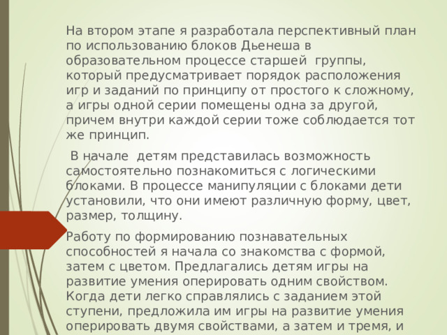 На втором этапе я разработала перспективный план по использованию блоков Дьенеша в образовательном процессе старшей группы, который предусматривает порядок расположения игр и заданий по принципу от простого к сложному, а игры одной серии помещены одна за другой, причем внутри каждой серии тоже соблюдается тот же принцип.  В начале детям представилась возможность самостоятельно познакомиться с логическими блоками. В процессе манипуляции с блоками дети установили, что они имеют различную форму, цвет, размер, толщину. Работу по формированию познавательных способностей я начала со знакомства с формой, затем с цветом. Предлагались детям игры на развитие умения оперировать одним свойством. Когда дети легко справлялись с заданием этой ступени, предложила им игры на развитие умения оперировать двумя свойствами, а затем и тремя, и четырьмя свойствами. 