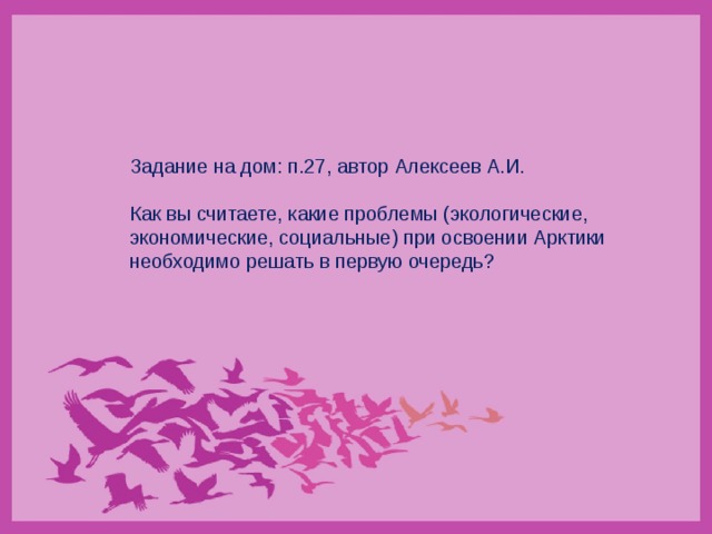 Задание на дом: п.27, автор Алексеев А.И. Как вы считаете, какие проблемы (экологические, экономические, социальные) при освоении Арктики необходимо решать в первую очередь? 