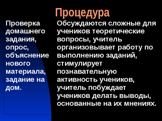 Процедура Проверка домашнего задания, опрос, объяснение нового материала, задание на дом. Обсуждаются сложные для учеников теоретические вопросы, учитель организовывает работу по выполнению заданий, стимулирует познавательную активность учеников, учитель побуждает учеников делать выводы, основанные на их мнениях. 