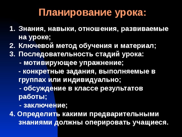 Планирование урока: Знания, навыки, отношения, развиваемые на уроке; Ключевой метод обучения и материал; Последовательность стадий урока:  - мотивирующее упражнение;  - конкретные задания, выполняемые в группах или индивидуально;  - обсуждение в классе результатов работы;  - заключение; 4. Определить какими предварительными знаниями должны оперировать учащиеся. 