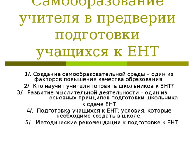 Самообразование учителя в предверии подготовки учащихся к ЕНТ 1/. Создание самообразовательной среды – один из факторов повышения качества образования. 2/. Кто научит учителя готовить школьников к ЕНТ? 3/. Развитие мыслительной деятельности – один из основных принципов подготовки школьника  к сдаче ЕНТ. 4/. Подготовка учащихся к ЕНТ: условия, которые необходимо создать в школе.  5/. Методические рекомендации к подготовке к ЕНТ. 