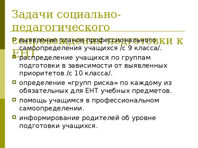 Задачи социально-педагогического сопровождения подготовки к ЕНТ. выявление планов профессионального самоопределения учащихся /с 9 класса/. распределение учащихся по группам подготовки в зависимости от выявленных приоритетов /с 10 класса/. определение «групп риска» по каждому из обязательных для ЕНТ учебных предметов. помощь учащимся в профессиональном самоопределении. информирование родителей об уровне подготовки учащихся. 