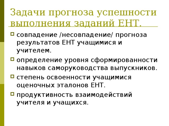 Задачи прогноза успешности выполнения заданий ЕНТ. совпадение /несовпадение/ прогноза результатов ЕНТ учащимися и учителем. определение уровня сформированности навыков саморуководства выпускников. степень освоенности учащимися оценочных эталонов ЕНТ. продуктивность взаимодействий учителя и учащихся. 