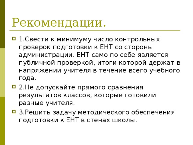 Рекомендации. 1.Свести к минимуму число контрольных проверок подготовки к ЕНТ со стороны администрации. ЕНТ само по себе является публичной проверкой, итоги которой держат в напряжении учителя в течение всего учебного года. 2.Не допускайте прямого сравнения результатов классов, которые готовили разные учителя. 3.Решить задачу методического обеспечения подготовки к ЕНТ в стенах школы. 