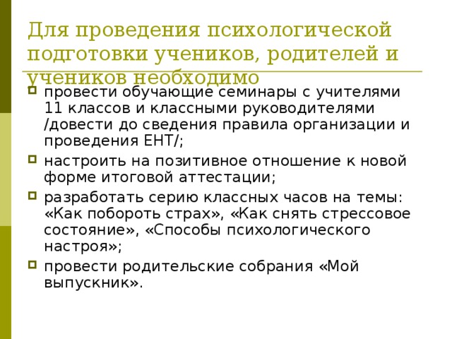 Для проведения психологической подготовки учеников, родителей и учеников необходимо провести обучающие семинары с учителями 11 классов и классными руководителями /довести до сведения правила организации и проведения ЕНТ/; настроить на позитивное отношение к новой форме итоговой аттестации; разработать серию классных часов на темы: «Как побороть страх», «Как снять стрессовое состояние», «Способы психологического настроя»; провести родительские собрания «Мой выпускник». 