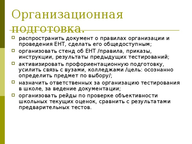 Организационная подготовка. распространить документ о правилах организации и проведения ЕНТ, сделать его общедоступным; организовать стенд об ЕНТ /правила, приказы, инструкции, результаты предыдущих тестирований; активизировать профориентационную подготовку, усилить связь с вузами, колледжами /цель: осознанно определить предмет по выбору/; назначить ответственных за организацию тестирования в школе, за ведение документации; организовать рейды по проверке объективности школьных текущих оценок, сравнить с результатами предварительных тестов. 
