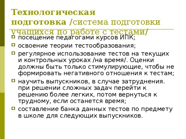 Технологическая подготовка / система подготовки учащихся по работе с тестами / посещение педагогами курсов ИПК; освоение теории тестообразования; регулярное использование тестов на текущих и контрольных уроках /на время/. Оценки должны быть только стимулирующие, чтобы не формировать негативного отношения к тестам; научить выпускников, в случае затруднения. при решении сложных задач перейти к решению более легких, потом вернуться к трудному, если останется время; составление банка данных тестов по предмету в школе для следующих выпускников. 