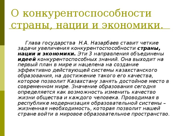 О конкурентоспособности страны, нации и экономики.   Глава государства Н.А. Назарбаев ставит четкие задачи увеличения конкурентоспособности страны, нации и экономики. Эти 3 направления объединены идеей конкурентоспособных знаний. Она выходит на первый план в мире и нацелена на создание эффективно действующей системы казахстанского образования, на достижение такого его качества, которое позволит Казахстану занять достойное место в современном мире. Значение образования сегодня определяется как возможность изменить качество жизни общества и каждого человека. Проводимая в республике модернизация образовательной системы – жизненная необходимость, которая позволит нашей стране войти в мировое образовательное пространство. 