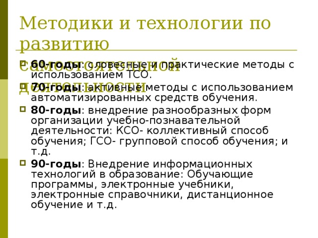 Методики и технологии по развитию самостоятельной деятельности 60-годы : словесные и практические методы с использованием ТСО. 70-годы : активные методы с использованием автоматизированных средств обучения. 80-годы : внедрение разнообразных форм организации учебно-познавательной деятельности: КСО- коллективный способ обучения; ГСО- групповой способ обучения; и т.д. 90-годы : Внедрение информационных технологий в образование: Обучающие программы, электронные учебники, электронные справочники, дистанционное обучение и т.д. 