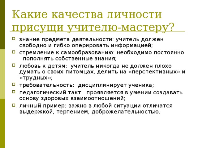 Какие качества личности присущи учителю-мастеру? знание предмета деятельности: учитель должен свободно и гибко оперировать информацией; стремление к самообразованию: необходимо постоянно пополнять собственные знания; любовь к детям: учитель никогда не должен плохо думать о своих питомцах, делить на «перспективных» и «трудных»; требовательность: дисциплинирует ученика; педагогический такт: проявляется в умении создавать основу здоровых взаимоотношений; личный пример: важно в любой ситуации отличатся выдержкой, терпением, доброжелательностью. 