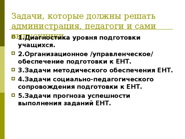 Задачи, которые должны решать администрация, педагоги и сами выпускники . 1.Диагностика уровня подготовки учащихся. 2.Организационное /управленческое/ обеспечение подготовки к ЕНТ. 3.Задачи методического обеспечения ЕНТ. 4.Задачи социально-педагогического сопровождения подготовки к ЕНТ. 5.Задачи прогноза успешности выполнения заданий ЕНТ. 