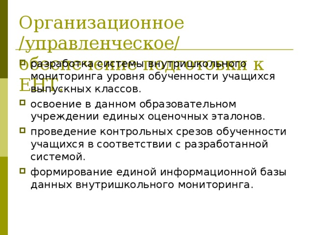 Организационное /управленческое/ обеспечение подготовки к ЕНТ. разработка системы внутришкольного мониторинга уровня обученности учащихся выпускных классов. освоение в данном образовательном учреждении единых оценочных эталонов. проведение контрольных срезов обученности учащихся в соответствии с разработанной системой. формирование единой информационной базы данных внутришкольного мониторинга. 