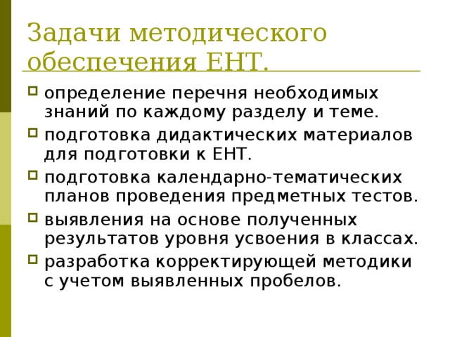 Задачи методического обеспечения ЕНТ. определение перечня необходимых знаний по каждому разделу и теме. подготовка дидактических материалов для подготовки к ЕНТ. подготовка календарно-тематических планов проведения предметных тестов. выявления на основе полученных результатов уровня усвоения в классах. разработка корректирующей методики с учетом выявленных пробелов. 
