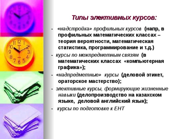 Типы элективных курсов: - «надстройка» профильных курсов (напр, в профильных математических классах – теория вероятности, математическая статистика, программирование и т.д.) - курсы по межпредметным связям (в математических классах «компьютерная графика»); - «надпредметные» курсы (деловой этикет, ораторское мастерство); - элективные курсы,  формирующие жизненные навыки (делопроизводство на казахском языке, деловой английский язык); - курсы по подготовке к ЕНТ 
