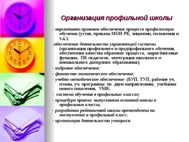 Организация профильной школы - нормативно-правовое обеспечение процесса профилизации обучения (устав, приказы МОН РК, лицензии, положения и т.д.); - обеспечение деятельности управляющей системы (организация профильного и предпрофильного обучения, обеспечение качества образоват. процесса, маркетинговые функции, ПК педагогов, интеграция школьного и внешкольного допорлнит. образования); - кадровое обеспечение; - финансово-экономическое обеспечение; - учебно-методическое обеспечение (БУП, ТУП, рабочие уч. планы, уч. программы по двум направлениям, учебники нового поколения, УМК; - система обучения в профильных классах; - процедура приема выпускников основной школы в профильные классы; - разработка рейтинговой шкалы претендента на поступление в профильный класс; - организация деятельности учащихся. 