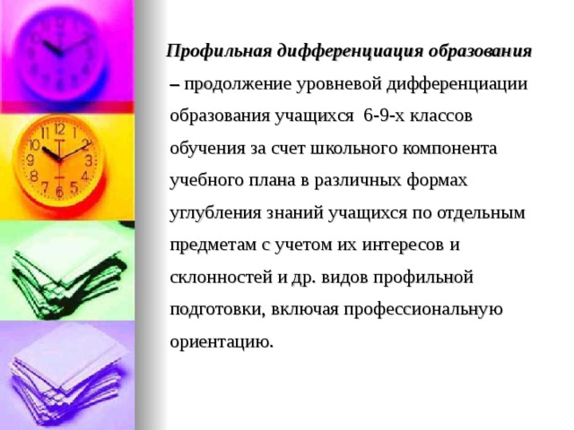  Профильная дифференциация образования – продолжение уровневой дифференциации образования учащихся 6-9-х классов обучения за счет школьного компонента учебного плана в различных формах углубления знаний учащихся по отдельным предметам с учетом их интересов и склонностей и др. видов профильной подготовки, включая профессиональную ориентацию. 
