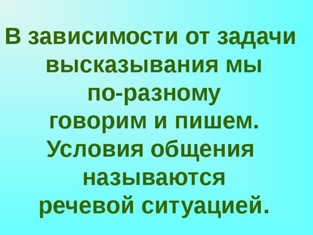 В зависимости от задачи высказывания мы  по-разному говорим и пишем. Условия общения называются речевой ситуацией. 