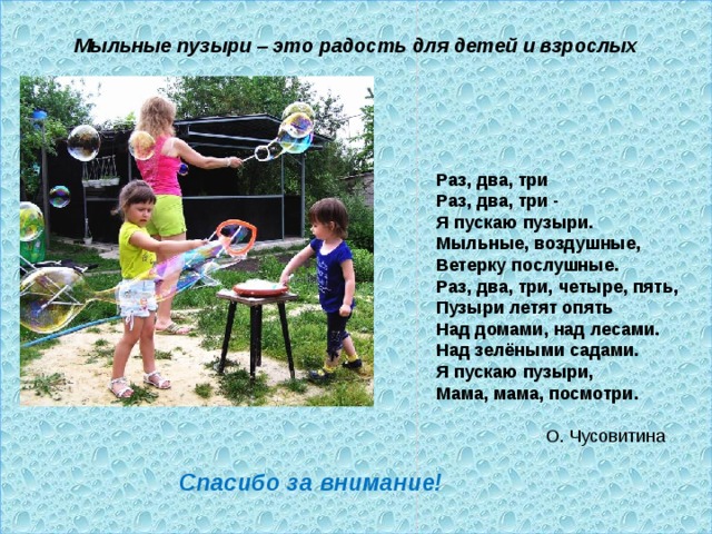  Мыльные пузыри – это радость для детей и взрослых   Раз, два, три  Раз, два, три -  Я пускаю пузыри.  Мыльные, воздушные,  Ветерку послушные.  Раз, два, три, четыре, пять,  Пузыри летят опять  Над домами, над лесами.  Над зелёными садами.  Я пускаю пузыри,  Мама, мама, посмотри.  О. Чусовитина Спасибо за внимание! 