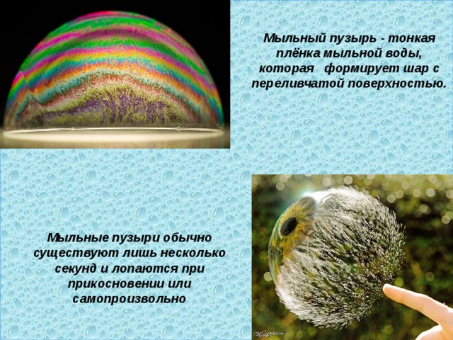  Мыльный пузырь - тонкая плёнка мыльной воды, которая формирует шар с переливчатой поверхностью. Мыльные пузыри обычно существуют лишь несколько секунд и лопаются при прикосновении или самопроизвольно 
