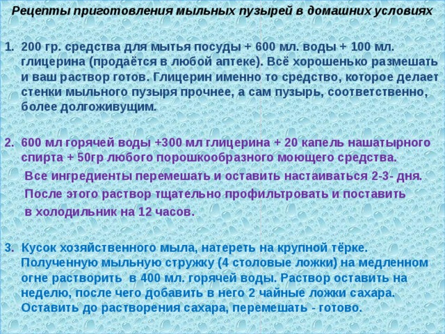 Рецепты приготовления мыльных пузырей в домашних условиях  200 гр. средства для мытья посуды + 600 мл. воды + 100 мл. глицерина (продаётся в любой аптеке). Всё хорошенько размешать и ваш раствор готов. Глицерин именно то средство, которое делает стенки мыльного пузыря прочнее, а сам пузырь, соответственно, более долгоживущим .  600 мл горячей воды +300 мл глицерина + 20 капель нашатырного спирта + 50гр любого порошкообразного моющего средства.  Все ингредиенты перемешать и оставить настаиваться 2-3- дня.  После этого раствор тщательно профильтровать и поставить  в холодильник на 12 часов.  3 . Кусок хозяйственного мыла, натереть на крупной тёрке. Полученную мыльную стружку (4 столовые ложки) на медленном огне растворить в 400 мл. горячей воды. Раствор оставить на неделю, после чего добавить в него 2 чайные ложки сахара. Оставить до растворения сахара, перемешать - готово. 