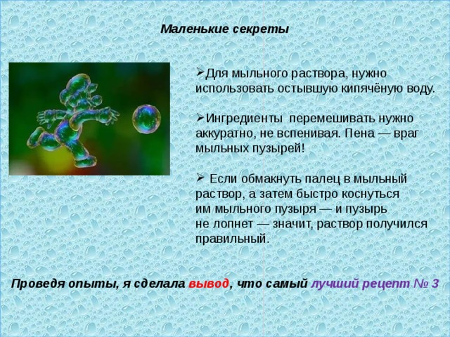  Маленькие секреты              Проведя опыты, я сделала вывод , что самый лучший рецепт № 3  Для мыльного раствора, нужно использовать остывшую кипячёную воду.  Ингредиенты  перемешивать нужно аккуратно, не вспенивая. Пена — враг мыльных пузырей!   Если обмакнуть палец в мыльный раствор, а затем быстро коснуться им мыльного пузыря — и пузырь не лопнет — значит, раствор получился правильный . 