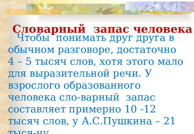 Чтобы понимать друг друга в обычном разговоре, достаточно 4 – 5 тысяч слов, хотя этого мало для выразительной речи. У взрослого образованного человека сло-варный запас составляет примерно 10 -12 тысяч слов, у А.С.Пушкина – 21 тыся-чу . Словарный запас человека 