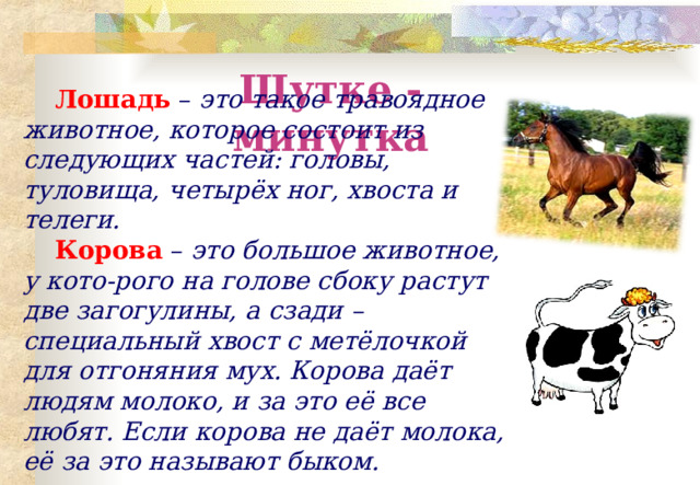 Шутке - минутка Лошадь  – это такое травоядное животное, которое состоит из следующих частей: головы, туловища, четырёх ног, хвоста и телеги. Корова  – это большое животное, у кото-рого на голове сбоку растут две загогулины, а сзади – специальный хвост с метёлочкой для отгоняния мух. Корова даёт людям молоко, и за это её все любят. Если корова не даёт молока, её за это называют быком. 