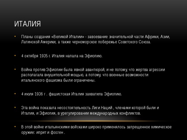 ИТАЛИЯ Планы создания «Великой Италии» - завоевание значительной части Африки, Азии, Латинской Америки, а также черноморское побережье Советского Союза. 4 октября 1935 г. Италия напала на Эфиопию. Война против Эфиопии была явной авантюрой, и не потому, что жертва агрессии располагала внушительной мощью, а потому, что военные возможности итальянского фашизма были ограничены. 4 июля 1936 г . фашистская Италия захватила Эфиопию. Эта война показала несостоятельность Лиги Наций , членами которой были и Италия, и Эфиопия, в урегулировании международных конфликтов. В этой войне итальянскими войсками широко применялось запрещенное химическое оружие: иприт и фосген . 